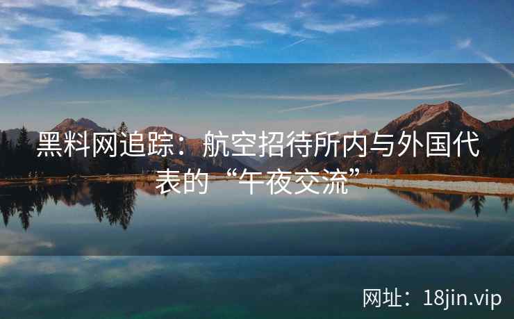 黑料网追踪：航空招待所内与外国代表的“午夜交流”