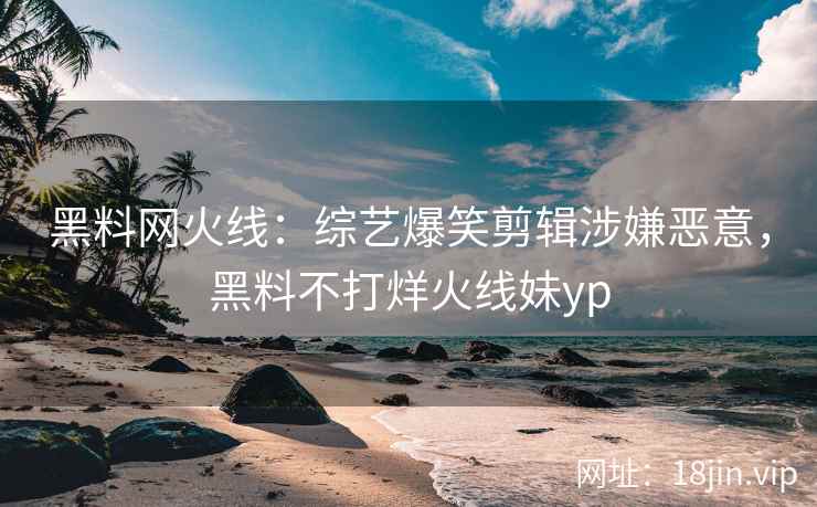 黑料网火线：综艺爆笑剪辑涉嫌恶意，黑料不打烊火线妹yp
