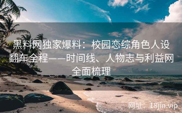 黑料网独家爆料：校园恋综角色人设翻车全程——时间线、人物志与利益网全面梳理