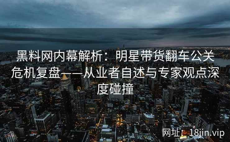 黑料网内幕解析：明星带货翻车公关危机复盘——从业者自述与专家观点深度碰撞