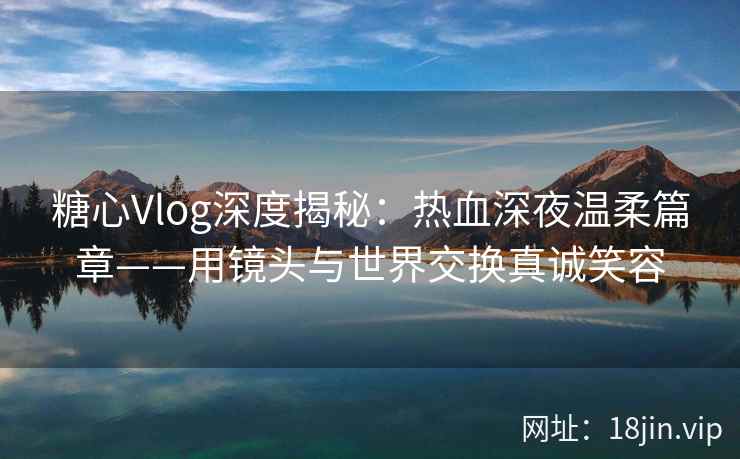糖心Vlog深度揭秘：热血深夜温柔篇章——用镜头与世界交换真诚笑容