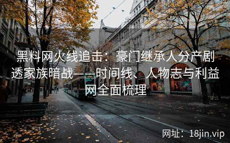 黑料网火线追击：豪门继承人分产剧透家族暗战——时间线、人物志与利益网全面梳理