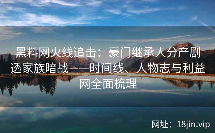 黑料网火线追击：豪门继承人分产剧透家族暗战——时间线、人物志与利益网全面梳理