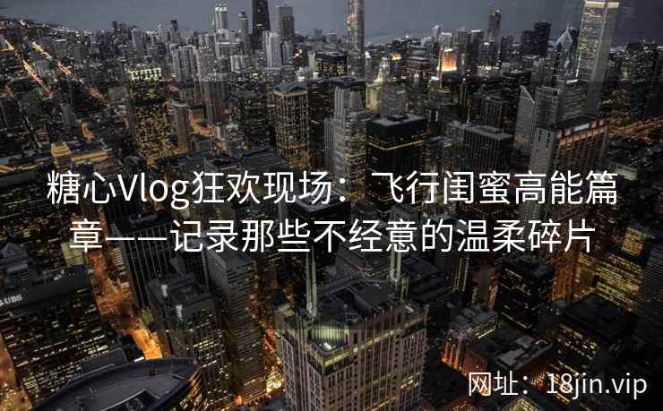 糖心Vlog狂欢现场：飞行闺蜜高能篇章——记录那些不经意的温柔碎片