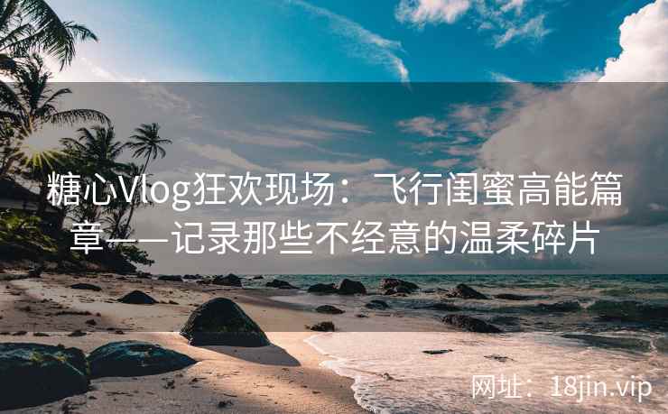 糖心Vlog狂欢现场：飞行闺蜜高能篇章——记录那些不经意的温柔碎片
