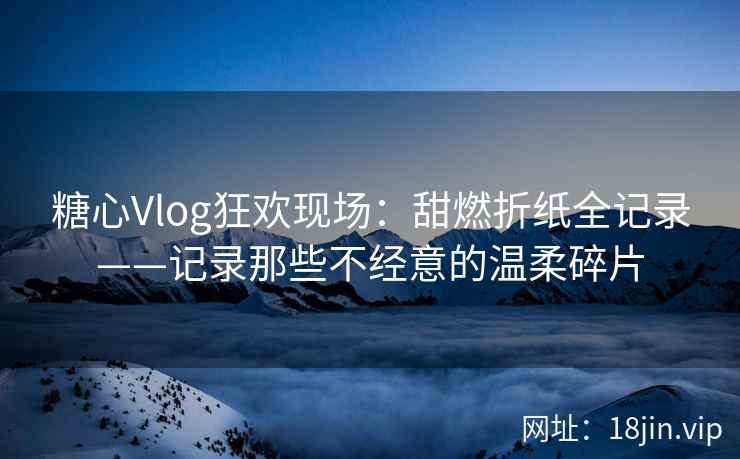 糖心Vlog狂欢现场：甜燃折纸全记录——记录那些不经意的温柔碎片