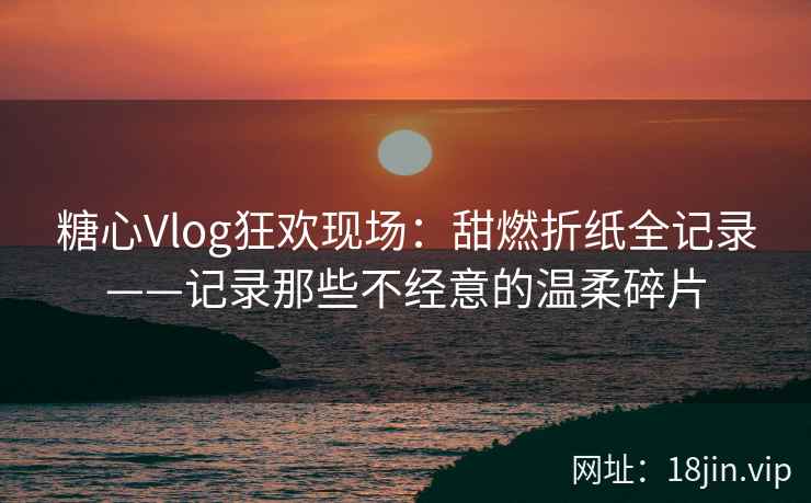 糖心Vlog狂欢现场：甜燃折纸全记录——记录那些不经意的温柔碎片