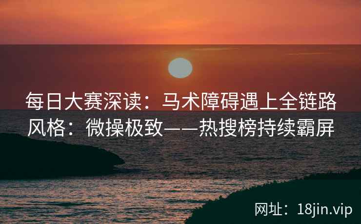 每日大赛深读：马术障碍遇上全链路风格：微操极致——热搜榜持续霸屏
