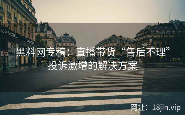 黑料网专稿：直播带货“售后不理”投诉激增的解决方案