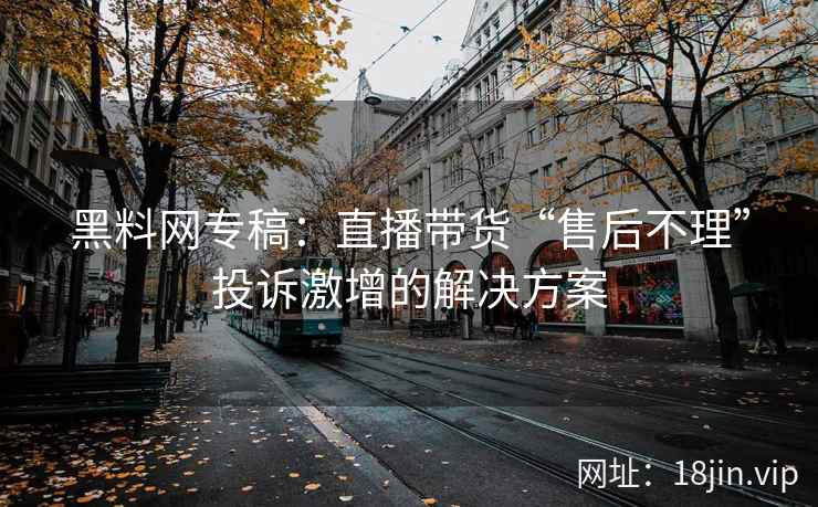 黑料网专稿：直播带货“售后不理”投诉激增的解决方案
