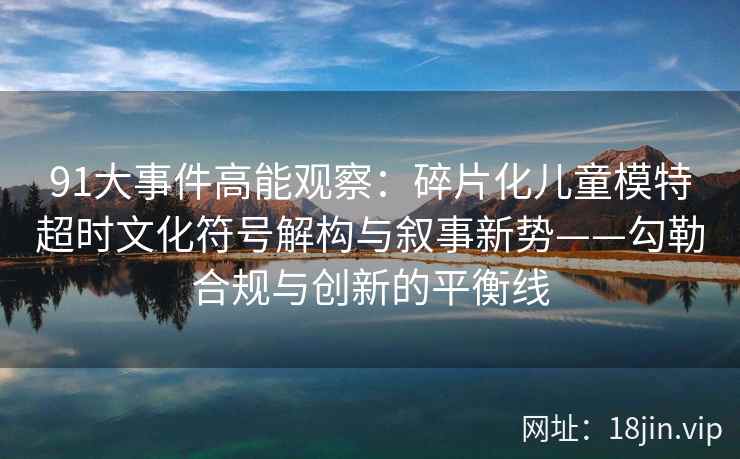 91大事件高能观察：碎片化儿童模特超时文化符号解构与叙事新势——勾勒合规与创新的平衡线