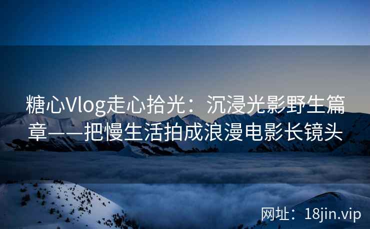 糖心Vlog走心拾光：沉浸光影野生篇章——把慢生活拍成浪漫电影长镜头
