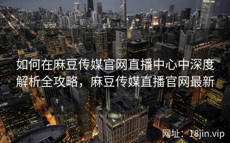 如何在麻豆传媒官网直播中心中深度解析全攻略，麻豆传媒直播官网最新