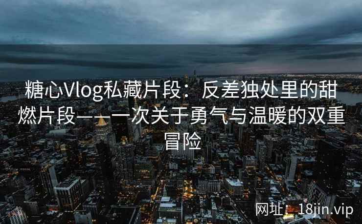 糖心Vlog私藏片段：反差独处里的甜燃片段——一次关于勇气与温暖的双重冒险