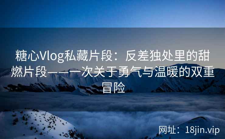 糖心Vlog私藏片段：反差独处里的甜燃片段——一次关于勇气与温暖的双重冒险
