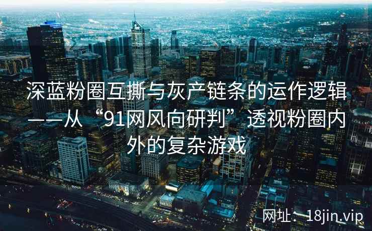 深蓝粉圈互撕与灰产链条的运作逻辑——从“91网风向研判”透视粉圈内外的复杂游戏