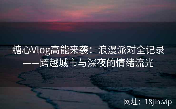 糖心Vlog高能来袭：浪漫派对全记录——跨越城市与深夜的情绪流光