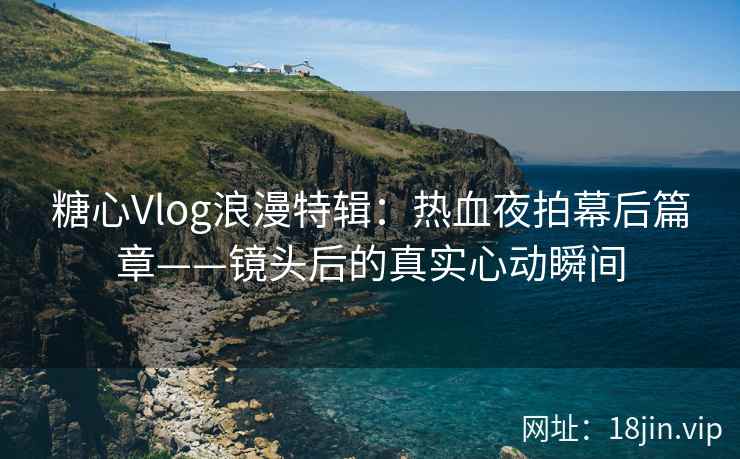 糖心Vlog浪漫特辑：热血夜拍幕后篇章——镜头后的真实心动瞬间