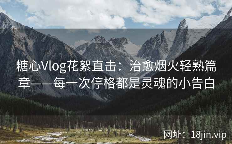 糖心Vlog花絮直击：治愈烟火轻熟篇章——每一次停格都是灵魂的小告白
