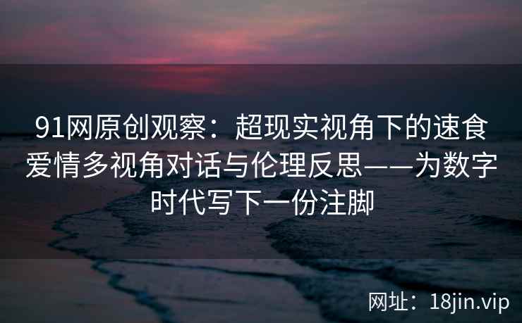 91网原创观察：超现实视角下的速食爱情多视角对话与伦理反思——为数字时代写下一份注脚