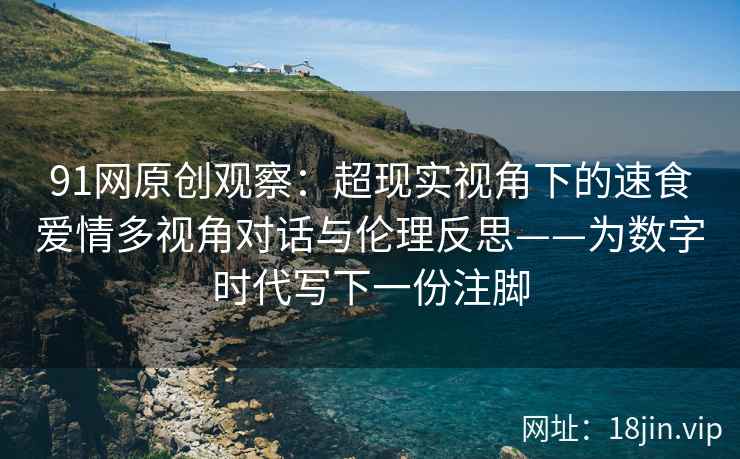 91网原创观察：超现实视角下的速食爱情多视角对话与伦理反思——为数字时代写下一份注脚