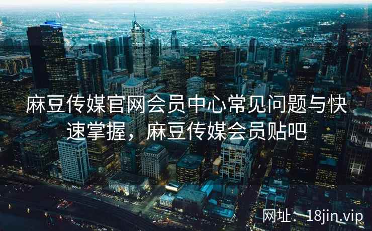 麻豆传媒官网会员中心常见问题与快速掌握，麻豆传媒会员贴吧