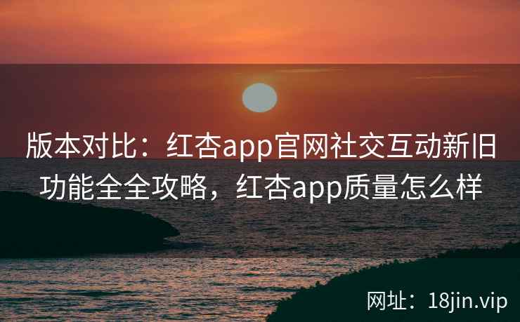 版本对比：红杏app官网社交互动新旧功能全全攻略，红杏app质量怎么样