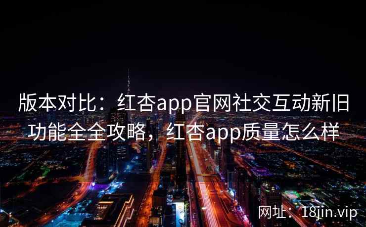 版本对比：红杏app官网社交互动新旧功能全全攻略，红杏app质量怎么样