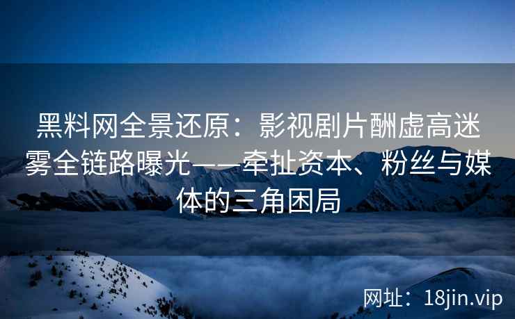 黑料网全景还原：影视剧片酬虚高迷雾全链路曝光——牵扯资本、粉丝与媒体的三角困局