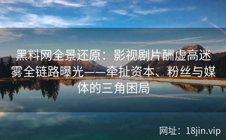 黑料网全景还原：影视剧片酬虚高迷雾全链路曝光——牵扯资本、粉丝与媒体的三角困局