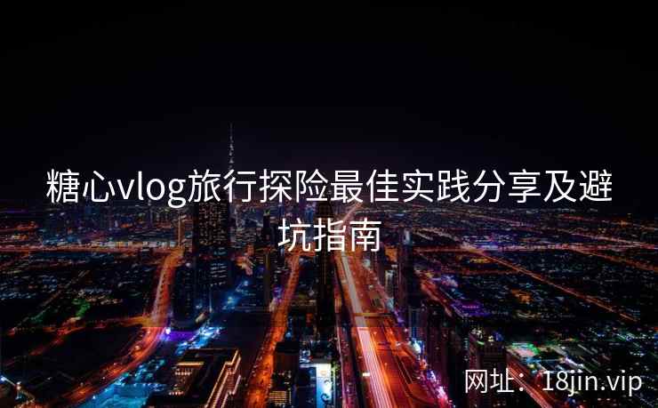 糖心vlog旅行探险最佳实践分享及避坑指南