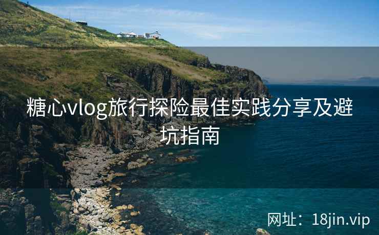 糖心vlog旅行探险最佳实践分享及避坑指南