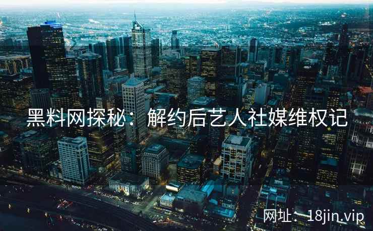 黑料网探秘：解约后艺人社媒维权记