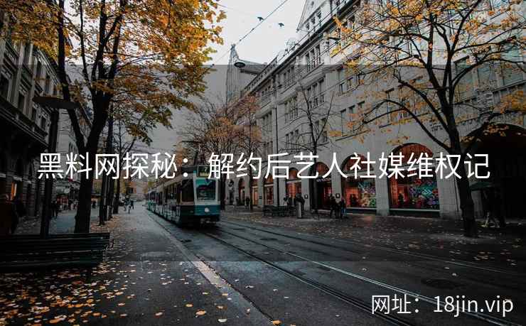 黑料网探秘：解约后艺人社媒维权记