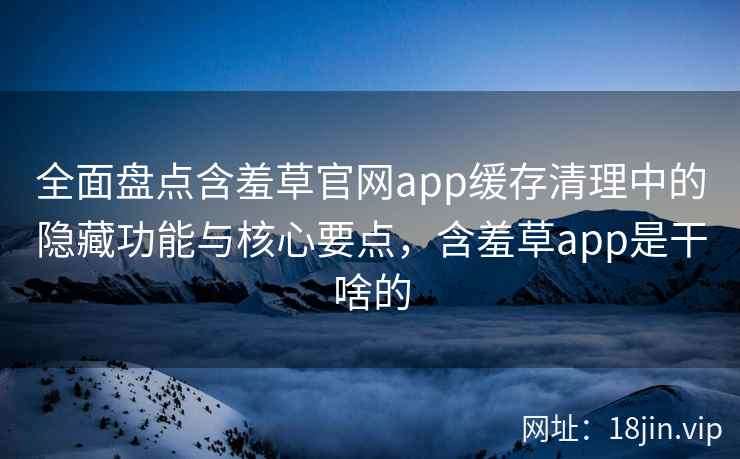 全面盘点含羞草官网app缓存清理中的隐藏功能与核心要点，含羞草app是干啥的
