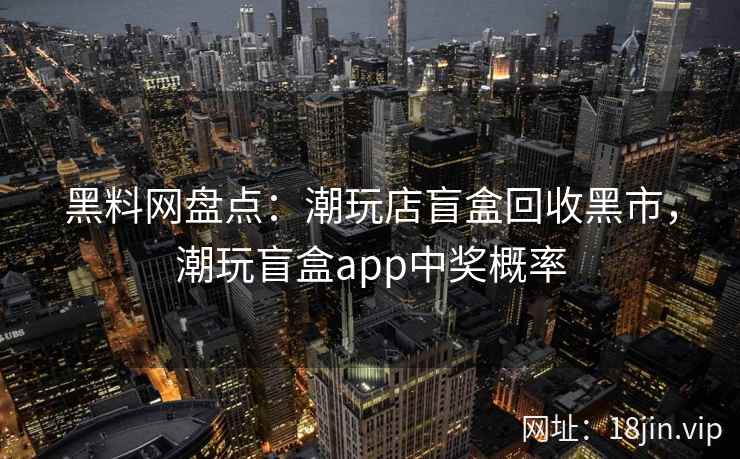 黑料网盘点：潮玩店盲盒回收黑市，潮玩盲盒app中奖概率