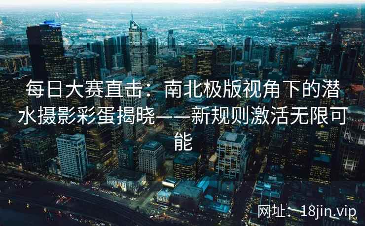 每日大赛直击：南北极版视角下的潜水摄影彩蛋揭晓——新规则激活无限可能