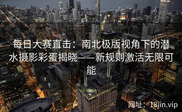 每日大赛直击：南北极版视角下的潜水摄影彩蛋揭晓——新规则激活无限可能