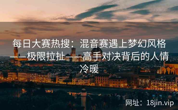 每日大赛热搜：混音赛遇上梦幻风格——极限拉扯——高手对决背后的人情冷暖