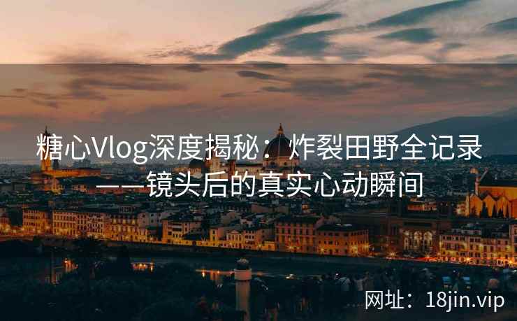 糖心Vlog深度揭秘：炸裂田野全记录——镜头后的真实心动瞬间