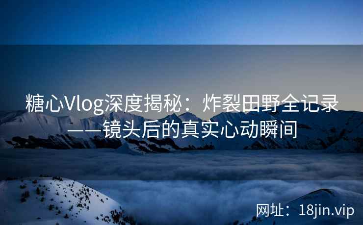 糖心Vlog深度揭秘：炸裂田野全记录——镜头后的真实心动瞬间