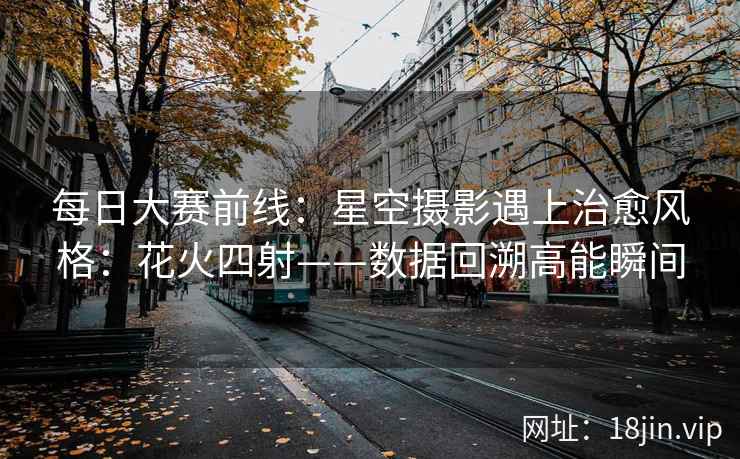每日大赛前线：星空摄影遇上治愈风格：花火四射——数据回溯高能瞬间