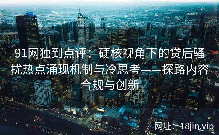 91网独到点评：硬核视角下的贷后骚扰热点涌现机制与冷思考——探路内容合规与创新