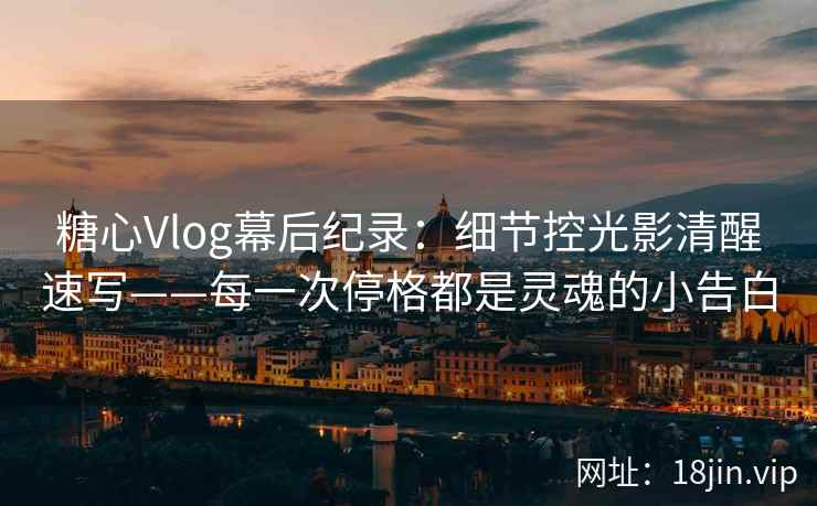 糖心Vlog幕后纪录：细节控光影清醒速写——每一次停格都是灵魂的小告白