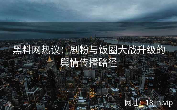 黑料网热议：剧粉与饭圈大战升级的舆情传播路径