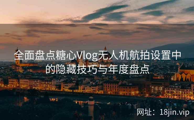 全面盘点糖心Vlog无人机航拍设置中的隐藏技巧与年度盘点