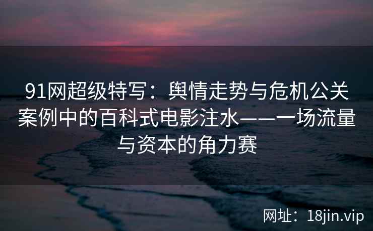 91网超级特写：舆情走势与危机公关案例中的百科式电影注水——一场流量与资本的角力赛
