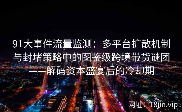 91大事件流量监测：多平台扩散机制与封堵策略中的图鉴级跨境带货谜团——解码资本盛宴后的冷却期