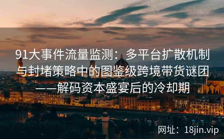 91大事件流量监测：多平台扩散机制与封堵策略中的图鉴级跨境带货谜团——解码资本盛宴后的冷却期