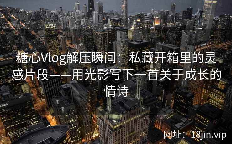 糖心Vlog解压瞬间：私藏开箱里的灵感片段——用光影写下一首关于成长的情诗